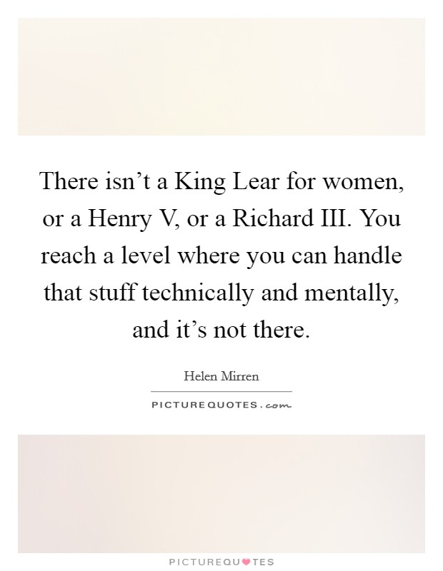 There isn't a King Lear for women, or a Henry V, or a Richard III. You reach a level where you can handle that stuff technically and mentally, and it's not there Picture Quote #1