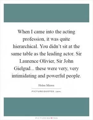When I came into the acting profession, it was quite hierarchical. You didn’t sit at the same table as the leading actor. Sir Laurence Olivier, Sir John Gielgud... these were very, very intimidating and powerful people Picture Quote #1