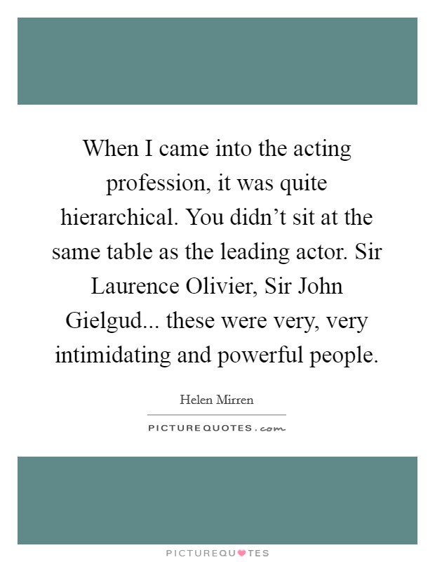 When I came into the acting profession, it was quite hierarchical. You didn't sit at the same table as the leading actor. Sir Laurence Olivier, Sir John Gielgud... these were very, very intimidating and powerful people Picture Quote #1