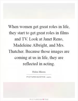 When women get great roles in life, they start to get great roles in films and TV. Look at Janet Reno, Madeleine Albright, and Mrs. Thatcher. Because those images are coming at us in life, they are reflected in acting Picture Quote #1