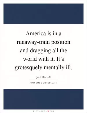 America is in a runaway-train position and dragging all the world with it. It’s grotesquely mentally ill Picture Quote #1