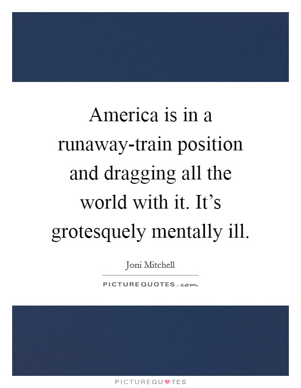 America is in a runaway-train position and dragging all the world with it. It's grotesquely mentally ill Picture Quote #1