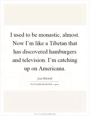 I used to be monastic, almost. Now I’m like a Tibetan that has discovered hamburgers and television. I’m catching up on Americana Picture Quote #1