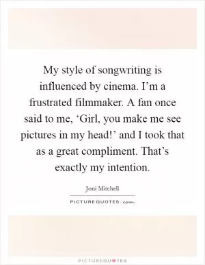 My style of songwriting is influenced by cinema. I’m a frustrated filmmaker. A fan once said to me, ‘Girl, you make me see pictures in my head!’ and I took that as a great compliment. That’s exactly my intention Picture Quote #1