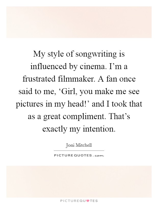 My style of songwriting is influenced by cinema. I'm a frustrated filmmaker. A fan once said to me, ‘Girl, you make me see pictures in my head!' and I took that as a great compliment. That's exactly my intention Picture Quote #1
