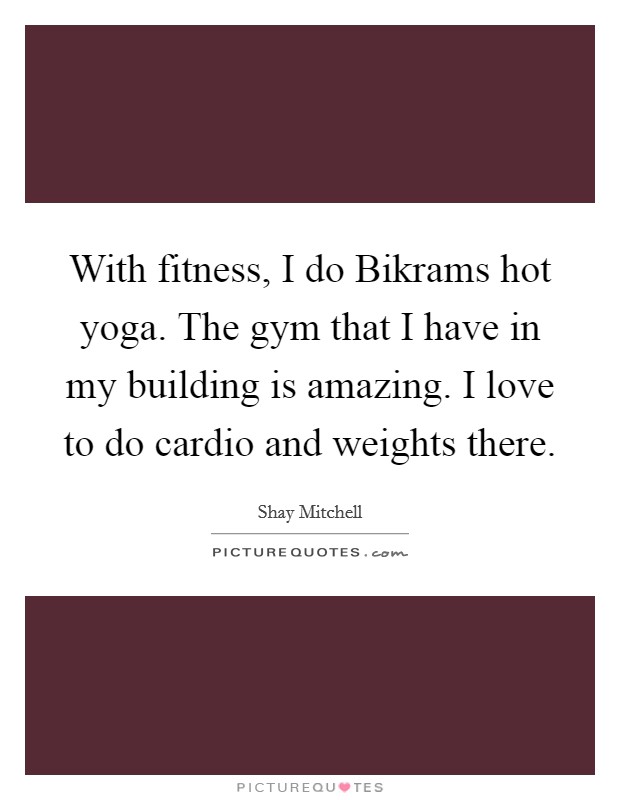 With fitness, I do Bikrams hot yoga. The gym that I have in my building is amazing. I love to do cardio and weights there Picture Quote #1