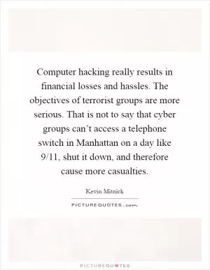Computer hacking really results in financial losses and hassles. The objectives of terrorist groups are more serious. That is not to say that cyber groups can’t access a telephone switch in Manhattan on a day like 9/11, shut it down, and therefore cause more casualties Picture Quote #1
