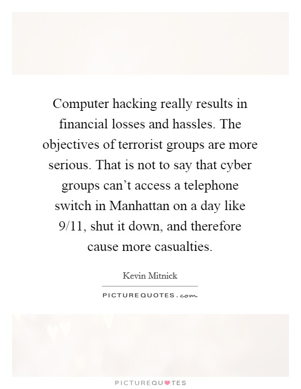 Computer hacking really results in financial losses and hassles. The objectives of terrorist groups are more serious. That is not to say that cyber groups can't access a telephone switch in Manhattan on a day like 9/11, shut it down, and therefore cause more casualties Picture Quote #1