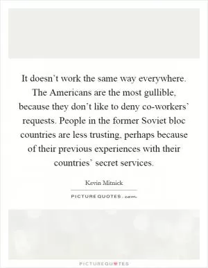 It doesn’t work the same way everywhere. The Americans are the most gullible, because they don’t like to deny co-workers’ requests. People in the former Soviet bloc countries are less trusting, perhaps because of their previous experiences with their countries’ secret services Picture Quote #1