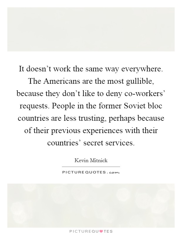 It doesn't work the same way everywhere. The Americans are the most gullible, because they don't like to deny co-workers' requests. People in the former Soviet bloc countries are less trusting, perhaps because of their previous experiences with their countries' secret services Picture Quote #1