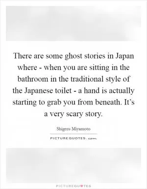 There are some ghost stories in Japan where - when you are sitting in the bathroom in the traditional style of the Japanese toilet - a hand is actually starting to grab you from beneath. It’s a very scary story Picture Quote #1