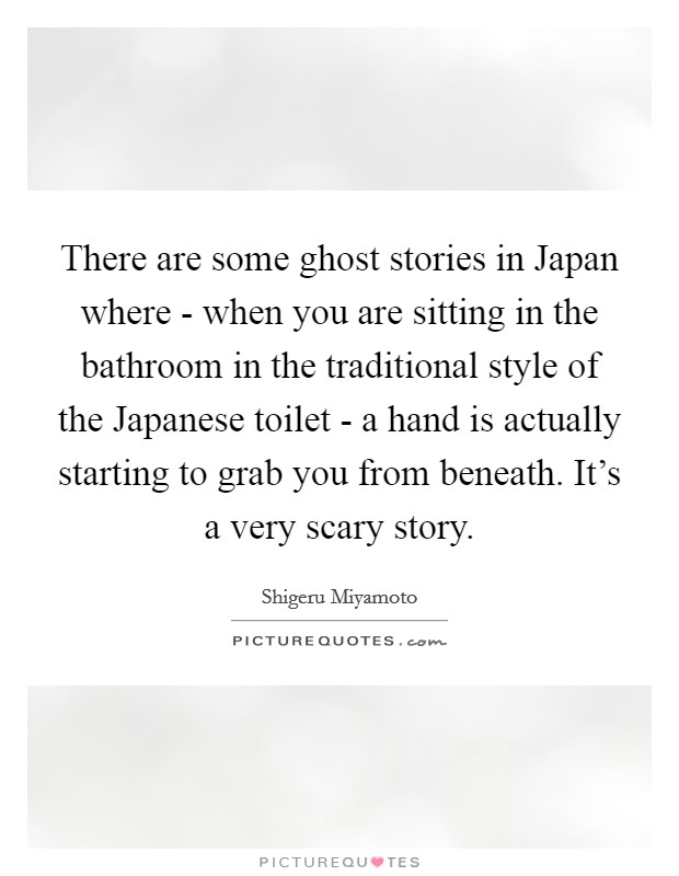 There are some ghost stories in Japan where - when you are sitting in the bathroom in the traditional style of the Japanese toilet - a hand is actually starting to grab you from beneath. It's a very scary story Picture Quote #1