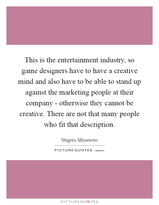 This is the entertainment industry, so game designers have to have a creative mind and also have to be able to stand up against the marketing people at their company - otherwise they cannot be creative. There are not that many people who fit that description Picture Quote #1