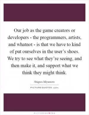 Our job as the game creators or developers - the programmers, artists, and whatnot - is that we have to kind of put ourselves in the user’s shoes. We try to see what they’re seeing, and then make it, and support what we think they might think Picture Quote #1