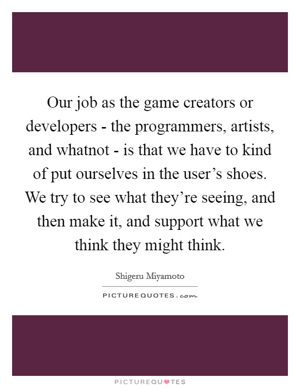 Our job as the game creators or developers - the programmers, artists, and whatnot - is that we have to kind of put ourselves in the user's shoes. We try to see what they're seeing, and then make it, and support what we think they might think Picture Quote #1