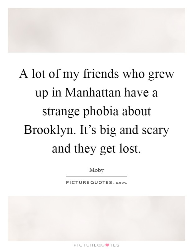 A lot of my friends who grew up in Manhattan have a strange phobia about Brooklyn. It's big and scary and they get lost Picture Quote #1