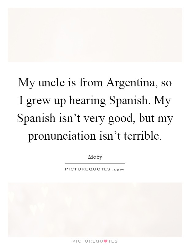My uncle is from Argentina, so I grew up hearing Spanish. My Spanish isn't very good, but my pronunciation isn't terrible Picture Quote #1