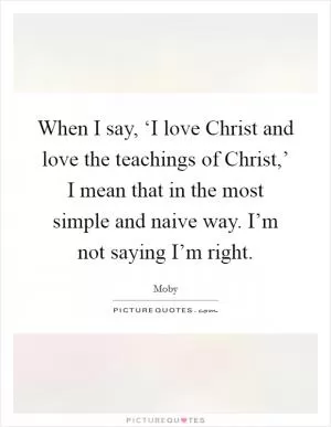 When I say, ‘I love Christ and love the teachings of Christ,’ I mean that in the most simple and naive way. I’m not saying I’m right Picture Quote #1