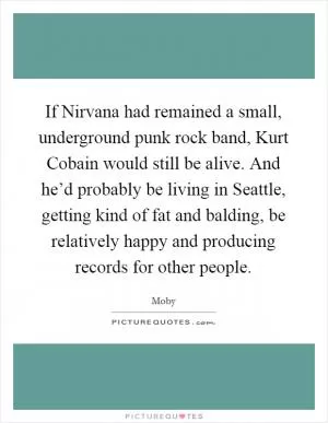 If Nirvana had remained a small, underground punk rock band, Kurt Cobain would still be alive. And he’d probably be living in Seattle, getting kind of fat and balding, be relatively happy and producing records for other people Picture Quote #1