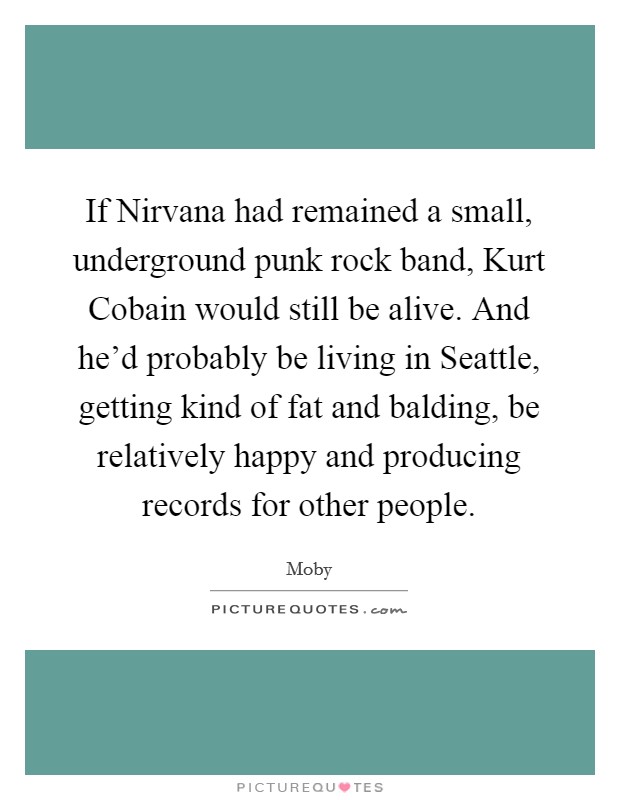 If Nirvana had remained a small, underground punk rock band, Kurt Cobain would still be alive. And he'd probably be living in Seattle, getting kind of fat and balding, be relatively happy and producing records for other people Picture Quote #1