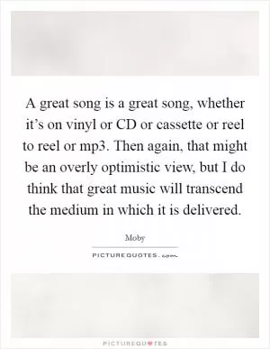 A great song is a great song, whether it’s on vinyl or CD or cassette or reel to reel or mp3. Then again, that might be an overly optimistic view, but I do think that great music will transcend the medium in which it is delivered Picture Quote #1