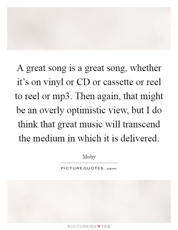 A great song is a great song, whether it's on vinyl or CD or cassette or reel to reel or mp3. Then again, that might be an overly optimistic view, but I do think that great music will transcend the medium in which it is delivered Picture Quote #1