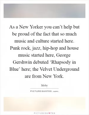 As a New Yorker you can’t help but be proud of the fact that so much music and culture started here. Punk rock, jazz, hip-hop and house music started here, George Gershwin debuted ‘Rhapsody in Blue’ here; the Velvet Underground are from New York Picture Quote #1