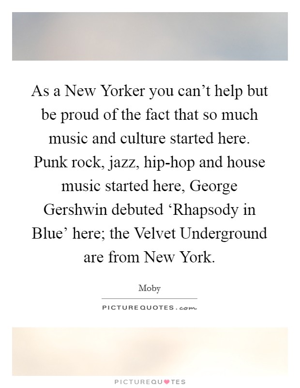 As a New Yorker you can't help but be proud of the fact that so much music and culture started here. Punk rock, jazz, hip-hop and house music started here, George Gershwin debuted ‘Rhapsody in Blue' here; the Velvet Underground are from New York Picture Quote #1