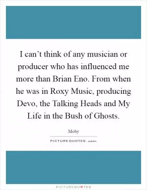 I can’t think of any musician or producer who has influenced me more than Brian Eno. From when he was in Roxy Music, producing Devo, the Talking Heads and My Life in the Bush of Ghosts Picture Quote #1