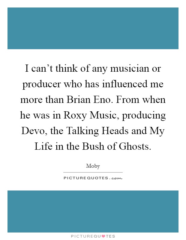 I can't think of any musician or producer who has influenced me more than Brian Eno. From when he was in Roxy Music, producing Devo, the Talking Heads and My Life in the Bush of Ghosts Picture Quote #1