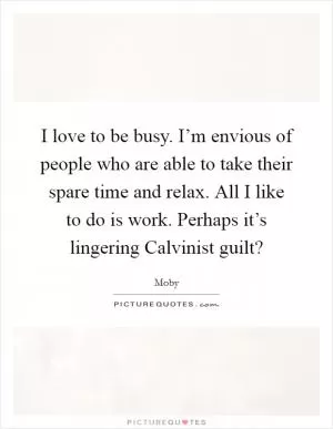 I love to be busy. I’m envious of people who are able to take their spare time and relax. All I like to do is work. Perhaps it’s lingering Calvinist guilt? Picture Quote #1