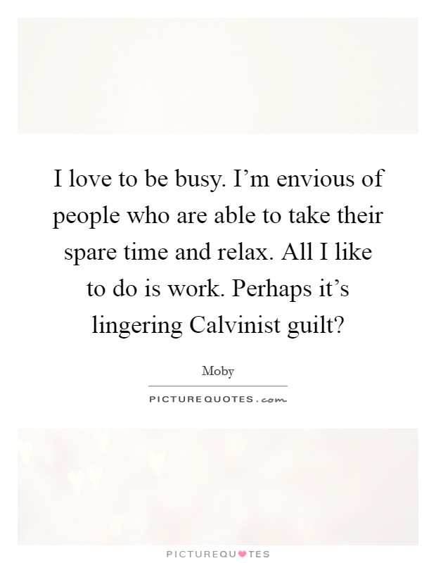I love to be busy. I'm envious of people who are able to take their spare time and relax. All I like to do is work. Perhaps it's lingering Calvinist guilt? Picture Quote #1