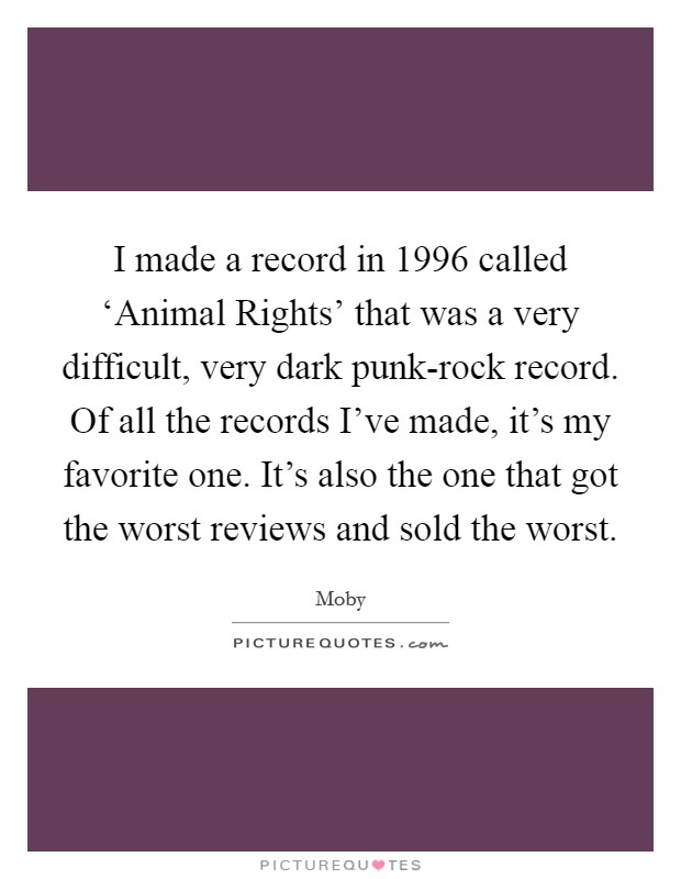 I made a record in 1996 called ‘Animal Rights' that was a very difficult, very dark punk-rock record. Of all the records I've made, it's my favorite one. It's also the one that got the worst reviews and sold the worst Picture Quote #1