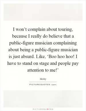 I won’t complain about touring, because I really do believe that a public-figure musician complaining about being a public-figure musician is just absurd. Like, ‘Boo hoo hoo! I have to stand on stage and people pay attention to me!’ Picture Quote #1