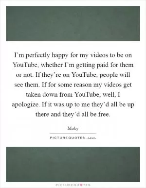 I’m perfectly happy for my videos to be on YouTube, whether I’m getting paid for them or not. If they’re on YouTube, people will see them. If for some reason my videos get taken down from YouTube, well, I apologize. If it was up to me they’d all be up there and they’d all be free Picture Quote #1