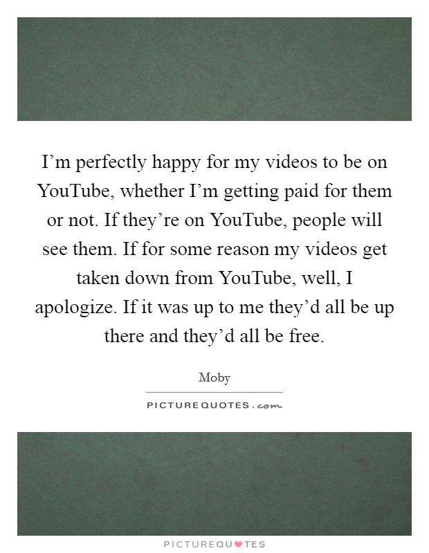 I'm perfectly happy for my videos to be on YouTube, whether I'm getting paid for them or not. If they're on YouTube, people will see them. If for some reason my videos get taken down from YouTube, well, I apologize. If it was up to me they'd all be up there and they'd all be free Picture Quote #1