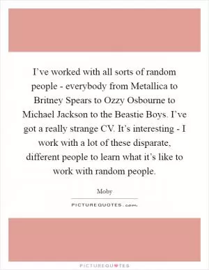 I’ve worked with all sorts of random people - everybody from Metallica to Britney Spears to Ozzy Osbourne to Michael Jackson to the Beastie Boys. I’ve got a really strange CV. It’s interesting - I work with a lot of these disparate, different people to learn what it’s like to work with random people Picture Quote #1