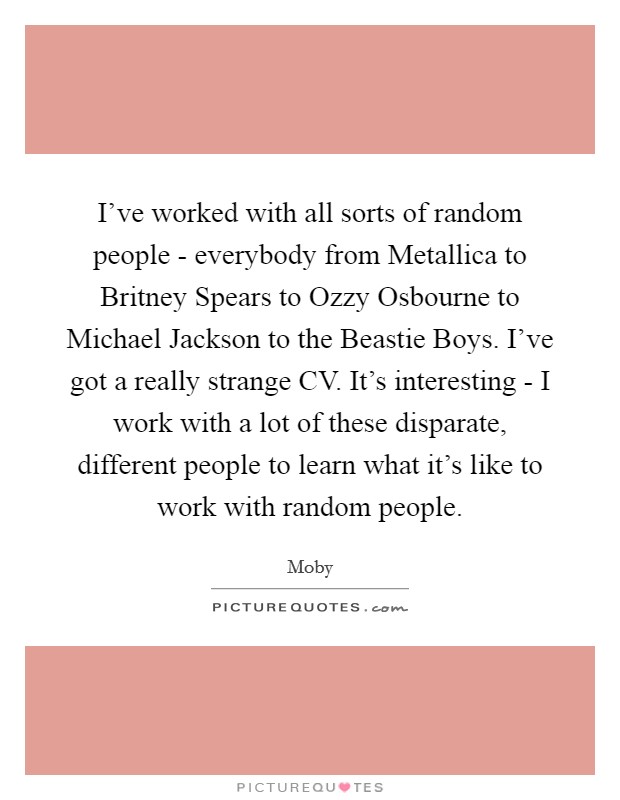 I've worked with all sorts of random people - everybody from Metallica to Britney Spears to Ozzy Osbourne to Michael Jackson to the Beastie Boys. I've got a really strange CV. It's interesting - I work with a lot of these disparate, different people to learn what it's like to work with random people Picture Quote #1