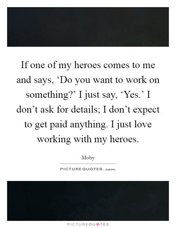 If one of my heroes comes to me and says, ‘Do you want to work on something?' I just say, ‘Yes.' I don't ask for details; I don't expect to get paid anything. I just love working with my heroes Picture Quote #1