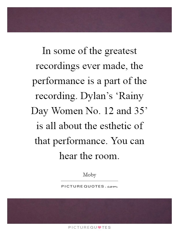 In some of the greatest recordings ever made, the performance is a part of the recording. Dylan's ‘Rainy Day Women No. 12 and 35' is all about the esthetic of that performance. You can hear the room Picture Quote #1