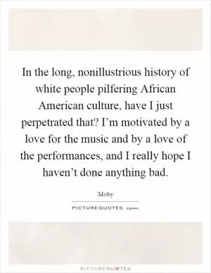 In the long, nonillustrious history of white people pilfering African American culture, have I just perpetrated that? I’m motivated by a love for the music and by a love of the performances, and I really hope I haven’t done anything bad Picture Quote #1