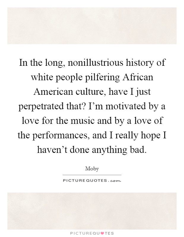 In the long, nonillustrious history of white people pilfering African American culture, have I just perpetrated that? I'm motivated by a love for the music and by a love of the performances, and I really hope I haven't done anything bad Picture Quote #1