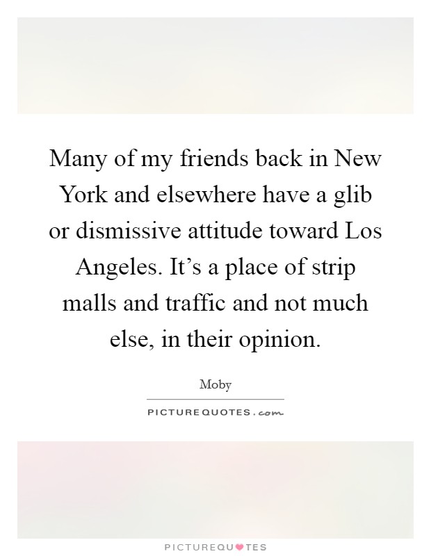 Many of my friends back in New York and elsewhere have a glib or dismissive attitude toward Los Angeles. It's a place of strip malls and traffic and not much else, in their opinion Picture Quote #1