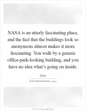 NASA is an utterly fascinating place, and the fact that the buildings look so anonymous almost makes it more fascinating. You walk by a generic office-park-looking building, and you have no idea what’s going on inside Picture Quote #1