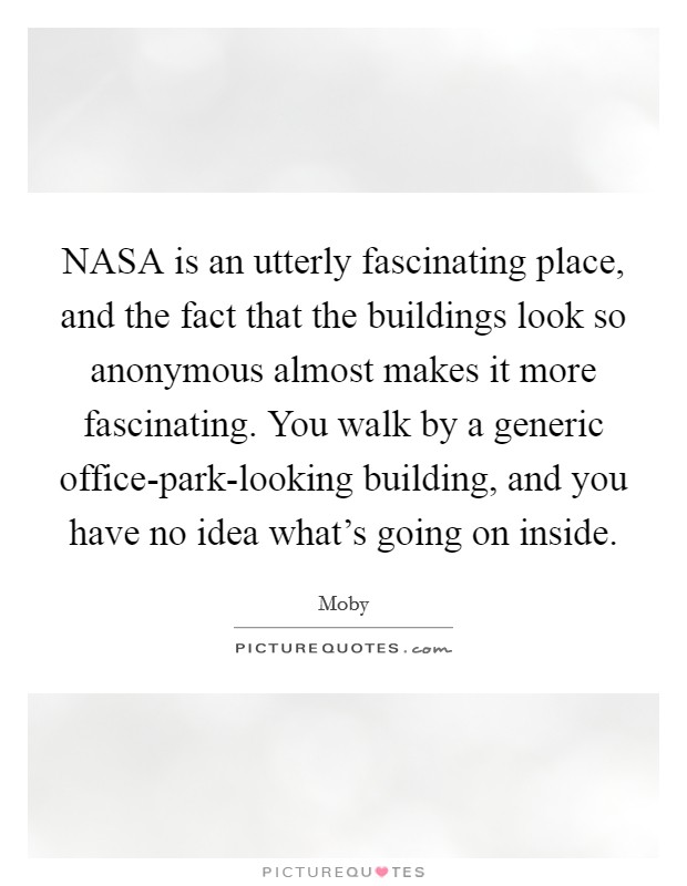 NASA is an utterly fascinating place, and the fact that the buildings look so anonymous almost makes it more fascinating. You walk by a generic office-park-looking building, and you have no idea what's going on inside Picture Quote #1