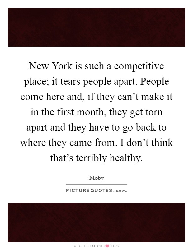 New York is such a competitive place; it tears people apart. People come here and, if they can't make it in the first month, they get torn apart and they have to go back to where they came from. I don't think that's terribly healthy Picture Quote #1