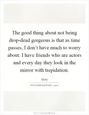 The good thing about not being drop-dead gorgeous is that as time passes, I don’t have much to worry about. I have friends who are actors and every day they look in the mirror with trepidation Picture Quote #1
