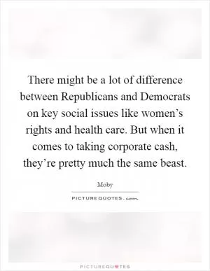 There might be a lot of difference between Republicans and Democrats on key social issues like women’s rights and health care. But when it comes to taking corporate cash, they’re pretty much the same beast Picture Quote #1
