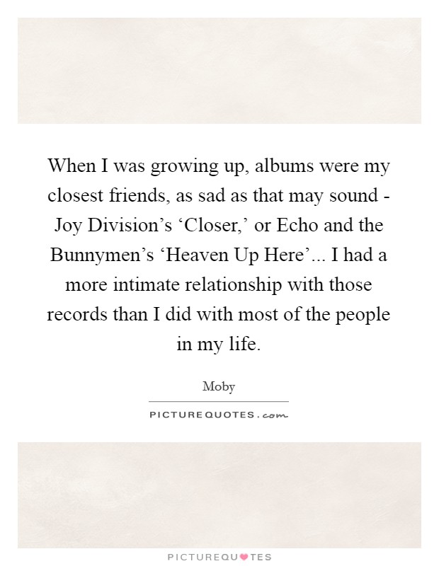 When I was growing up, albums were my closest friends, as sad as that may sound - Joy Division's ‘Closer,' or Echo and the Bunnymen's ‘Heaven Up Here'... I had a more intimate relationship with those records than I did with most of the people in my life Picture Quote #1