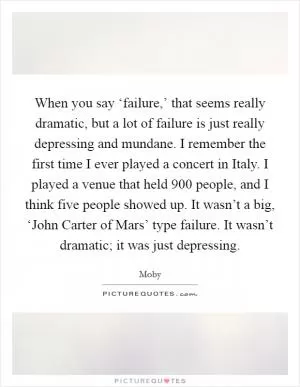 When you say ‘failure,’ that seems really dramatic, but a lot of failure is just really depressing and mundane. I remember the first time I ever played a concert in Italy. I played a venue that held 900 people, and I think five people showed up. It wasn’t a big, ‘John Carter of Mars’ type failure. It wasn’t dramatic; it was just depressing Picture Quote #1